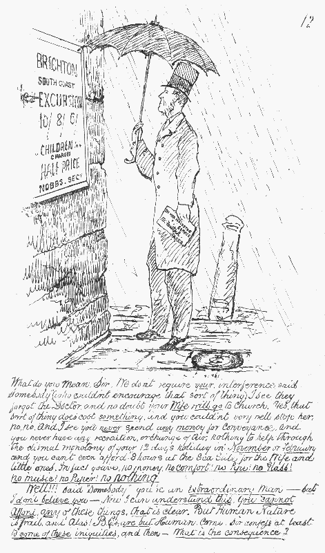 What do you mean, Sir. We don't require your interference
 said "Somebody" (who couldn't encourage that sort of thing). I see they
 forgot the Doctor, and no doubt your Wife will go to church. Yes, that
 sort of thing does cost something, and you couldn't very well stop her,
 no, no. And I see you never spend any money for Conveyance, and you
 never have any recreation, or change of air; nothing to help through the
 dismal monotony of your 12 days holiday in November or February and you
can't even afford "8 hours at the Sea Side" for the Wife and little
 ones. In fact you've no money. no comfort! no Pipe! no Glass! no music!
 no Paper! no nothing.

Well!!! said "Somebody" you're an Extraordinary Man— but I don't believe
 you—Now I can understand this. You cannot afford any of these things, that is clear. But Human Nature is frail, and Alas! B.C.s are but Human.
 Come, Sir confess at least to some of these iniquities, and then—What
is the consequence?